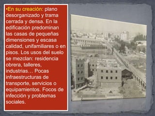 •En su creación: plano
desorganizado y trama
cerrada y densa. En la
edificación predominan
las casas de pequeñas
dimensiones y escasa
calidad, unifamiliares o en
pisos. Los usos del suelo
se mezclan: residencia
obrera, talleres,
industrias… Pocas
infraestructuras de
transporte, servicios o
equipamientos. Focos de
infección y problemas
sociales.
 