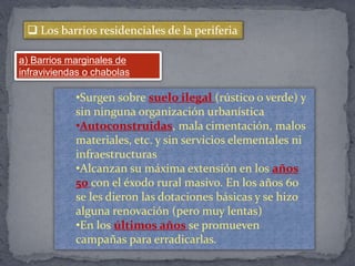  Los barrios residenciales de la periferia
a) Barrios marginales de
infraviviendas o chabolas
•Surgen sobre suelo ilegal (rústico o verde) y
sin ninguna organización urbanística
•Autoconstruidas, mala cimentación, malos
materiales, etc. y sin servicios elementales ni
infraestructuras
•Alcanzan su máxima extensión en los años
50 con el éxodo rural masivo. En los años 60
se les dieron las dotaciones básicas y se hizo
alguna renovación (pero muy lentas)
•En los últimos años se promueven
campañas para erradicarlas.
 