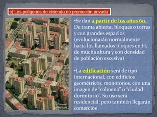 c) Los polígonos de vivienda de promoción privada
•Se dan a partir de los años 60.
De trama abierta, bloques o torres
y con grandes espacios
(evolucionarán normalmente
hacia los llamados bloques en H,
de mucha altura y con densidad
de población excesiva)
•La edificación será de tipo
internacional, con edificios
geométricos, monótonos, con una
imagen de “colmena” o “ciudad
dormitorio”. Su uso será
residencial, pero también llegarán
comercios
 
