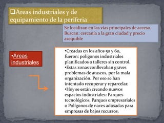 Áreas industriales y de
equipamiento de la periferia
Se localizan en las vías principales de acceso.
Buscan: cercanía a la gran ciudad y precio
asequible
•Áreas
industriales
•Creadas en los años 50 y 60,
fueron: polígonos industriales
planificados o talleres sin control.
•Estas zonas conllevaban graves
problemas de atascos, por la mala
organización. Por eso se han
intentado recuperar y reparcelar.
•Hoy se están creando nuevos
espacios industriales: Parques
tecnológicos, Parques empresariales
o Polígonos de naves adosadas para
empresas de bajos recursos.
 