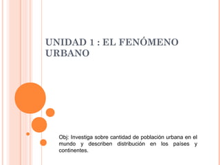 UNIDAD 1 : EL FENÓMENO
URBANO




  Obj: Investiga sobre cantidad de población urbana en el
  mundo y describen distribución en los países y
  continentes.
 