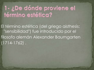 El término estética (del griego aisthesis:
   "sensibilidad") fue introducido por el
filosofo alemán Alexander Baumgarten
(1714-1762) .
 
