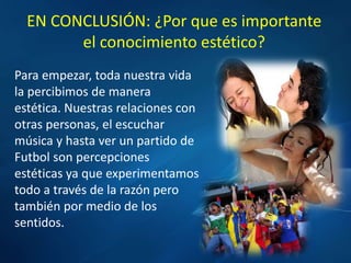 EN CONCLUSIÓN: ¿Por que es importante
el conocimiento estético?
Para empezar, toda nuestra vida
la percibimos de manera
estética. Nuestras relaciones con
otras personas, el escuchar
música y hasta ver un partido de
Futbol son percepciones
estéticas ya que experimentamos
todo a través de la razón pero
también por medio de los
sentidos.
 