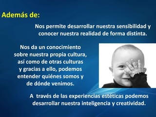 Además de:
Nos permite desarrollar nuestra sensibilidad y
conocer nuestra realidad de forma distinta.
Nos da un conocimiento
sobre nuestra propia cultura,
así como de otras culturas
y gracias a ello, podemos
entender quiénes somos y
de dónde venimos.
A través de las experiencias estéticas podemos
desarrollar nuestra inteligencia y creatividad.
 
