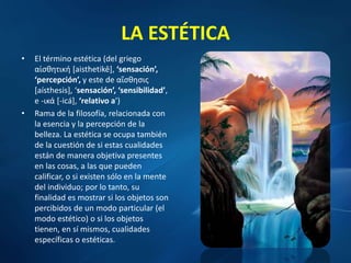 LA ESTÉTICA
• El término estética (del griego
αἰσθητική [aisthetikê], ‘sensación’,
‘percepción’, y este de αἴσθησις
[aísthesis], ‘sensación’, ‘sensibilidad’,
e -ικά [-icá], ‘relativo a’)
• Rama de la filosofía, relacionada con
la esencia y la percepción de la
belleza. La estética se ocupa también
de la cuestión de si estas cualidades
están de manera objetiva presentes
en las cosas, a las que pueden
calificar, o si existen sólo en la mente
del individuo; por lo tanto, su
finalidad es mostrar si los objetos son
percibidos de un modo particular (el
modo estético) o si los objetos
tienen, en sí mismos, cualidades
específicas o estéticas.
 