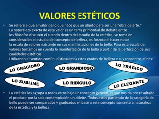 VALORES ESTÉTICOS
• Se refiere a que el valor de lo que hace que un objeto para ser una "obra de arte."
La naturaleza exacta de este valor es un tema primordial de debate entre
los filósofos discuten el cuando dentro del estudio de la estética, se toma en
consideración el estudio del concepto de belleza, es forzoso el hacer notar
la escala de valores existente en sus manifestaciones de lo bello. Para esta escala de
valores tomamos en cuenta la manifestación de lo bello a partir de la perfección de sus
cualidades estéticas.
Utilizando el sentido común, distinguimos estos grados de belleza y sus conceptos afines:
• La estética los agrupa a todos estos bajo un concepto general, el que nos da por resultado
el producir por la sola contemplación un deleite. Todos estos partiendo de la categoría de
bello puede ser comparados y graduados en base a este concepto concreto a naturaleza
de la estética y la belleza.
LO GRANDIOSO
LO RIDÍCULO
 