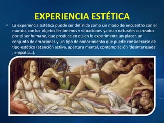EXPERIENCIA ESTÉTICA
• La experiencia estética puede ser definida como un modo de encuentro con el
mundo, con los objetos fenómenos y situaciones ya sean naturales o creados
por el ser humano, que produce en quien lo experimenta un placer, un
conjunto de emociones y un tipo de conocimiento que puede considerarse de
tipo estético (atención activa, apertura mental, contemplación ‘desinteresada’
, empatía…).
 