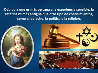 Debido a que es más cercana a la experiencia sensible, la
estética es más antigua que otro tipo de conocimientos,
como el derecho, la política o la religión.
 