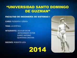 “UNIVERSIDAD SANTO DOMINGO
DE GUZMAN”
FACULTAD DE INGENIERÍA DE SISTEMAS I
CURSO: FILOSOFÍA Y LÓGICA
TEMA: LA ESTÉTICA
INTEGRANTES: AGUILAR OSCAR
ASTOCONDOR VICTOR
JUAREZ ANTONIO
QUINTEROS CRISTIAN
DOCENTE: ROBERTO LOZA
2014
 
