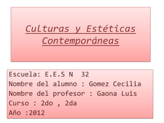 Culturas y Estéticas
       Contemporáneas


Escuela: E.E.S N 32
Nombre del alumno : Gomez Cecilia
Nombre del profesor : Gaona Luis
Curso : 2do , 2da
Año :2012
 