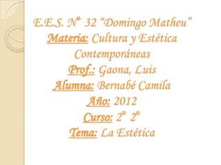 E.E.S. N° 32 “Domingo Matheu”
  Materia: Cultura y Estética
        Contemporáneas
       Prof.: Gaona, Luis
   Alumna: Bernabé Camila
           Año: 2012
          Curso: 2° 2°
       Tema: La Estética
 