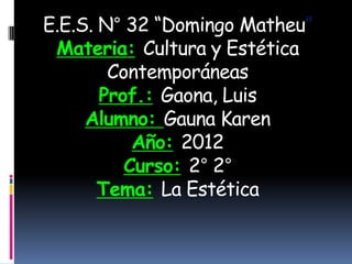 E.E.S. N° 32 “Domingo Matheu”
 Materia: Cultura y Estética
        Contemporáneas
       Prof.: Gaona, Luis
     Alumno: Gauna Karen
           Año: 2012
          Curso: 2° 2°
       Tema: La Estética
 