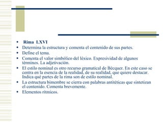  Rima LXVI
 Determina la estructura y comenta el contenido de sus partes.
 Define el tema.
 Comenta el valor simbólico del léxico. Expresividad de algunos
  términos. La adjetivación.
 El estilo nominal es otro recurso gramatical de Bécquer. En este caso se
  centra en la esencia de la realidad, de su realidad, que quiere destacar.
  Indica qué partes de la rima son de estilo nominal.
 La estructura bimembre se cierra con palabras antitéticas que sintetizan
  el contenido. Comenta brevemente.
 Elementos rítmicos.
 