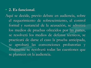 • 2. Es funcional.
Aquí se decide, previo debate en audiencia, sobre
el requerimiento de sobreseimiento, el control
formal y sustancial de la acusación, se admitirá
los medios de pruebas ofrecidos por las partes,
se resolverá los medios de defensa técnicos, se
practicará de darse el caso la prueba anticipada,
se aprobará las convenciones probatorias y
finalmente se resolverá todas las cuestiones que
se planteen en la audiencia.
 