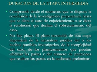 DURACION DE LA ETAPA INTERMEDIA
• Comprende desde el momento que se dispone la
conclusión de la investigación preparatoria hasta
que se dicta el auto de enjuiciamiento o se dicta
la resolución que declara el sobreseimiento del
caso.
• No hay plazo. El plazo razonable de esta etapa
dependerá de la naturaleza jurídica del o los
hechos punibles investigados, de la complejidad
del caso, de los planteamientos que puedan
efectuar las partes y del número de peticiones
que realicen las partes en la audiencia preliminar.
 