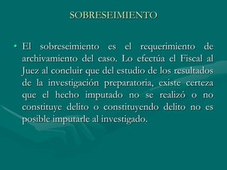 SOBRESEIMIENTO
• El sobreseimiento es el requerimiento de
archivamiento del caso. Lo efectúa el Fiscal al
Juez al concluir que del estudio de los resultados
de la investigación preparatoria, existe certeza
que el hecho imputado no se realizó o no
constituye delito o constituyendo delito no es
posible imputarle al investigado.
 