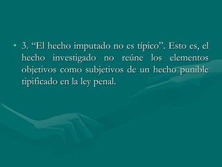 • 3. “El hecho imputado no es típico”. Esto es, el
hecho investigado no reúne los elementos
objetivos como subjetivos de un hecho punible
tipificado en la ley penal.
 