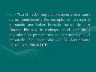 • 6. – “En el hecho imputado concurre una causa
de no punibilidad”. Por ejemplo, se investiga al
imputado por haber hurtado bienes de Flor
Boquita Pintada, sin embargo, en el curso de la
investigación preparatoria se determina que el
imputado fue concubino de la denunciante
(véase: Art. 208 del CP)
 