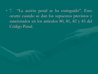 • 7. “La acción penal se ha extinguido”. Esto
ocurre cuando se dan los supuestos previstos y
sancionados en los artículos 80, 81, 82 y 83 del
Código Penal.
 