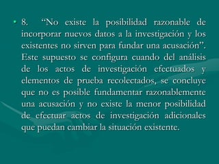 • 8. “No existe la posibilidad razonable de
incorporar nuevos datos a la investigación y los
existentes no sirven para fundar una acusación”.
Este supuesto se configura cuando del análisis
de los actos de investigación efectuados y
elementos de prueba recolectados, se concluye
que no es posible fundamentar razonablemente
una acusación y no existe la menor posibilidad
de efectuar actos de investigación adicionales
que puedan cambiar la situación existente.
 