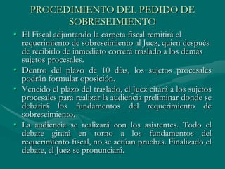PROCEDIMIENTO DEL PEDIDO DE
SOBRESEIMIENTO
• El Fiscal adjuntando la carpeta fiscal remitirá el
requerimiento de sobreseimiento al Juez, quien después
de recibirlo de inmediato correrá traslado a los demás
sujetos procesales.
• Dentro del plazo de 10 días, los sujetos procesales
podrán formular oposición.
• Vencido el plazo del traslado, el Juez citará a los sujetos
procesales para realizar la audiencia preliminar donde se
debatirá los fundamentos del requerimiento de
sobreseimiento.
• La audiencia se realizará con los asistentes. Todo el
debate girará en torno a los fundamentos del
requerimiento fiscal, no se actúan pruebas. Finalizado el
debate, el Juez se pronunciará.
 