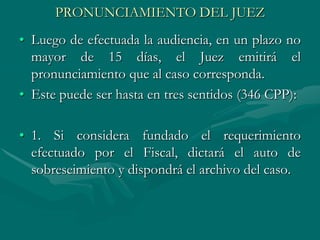 PRONUNCIAMIENTO DEL JUEZ
• Luego de efectuada la audiencia, en un plazo no
mayor de 15 días, el Juez emitirá el
pronunciamiento que al caso corresponda.
• Este puede ser hasta en tres sentidos (346 CPP):
• 1. Si considera fundado el requerimiento
efectuado por el Fiscal, dictará el auto de
sobreseimiento y dispondrá el archivo del caso.
 