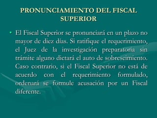 PRONUNCIAMIENTO DEL FISCAL
SUPERIOR
• El Fiscal Superior se pronunciará en un plazo no
mayor de diez días. Si ratifique el requerimiento,
el Juez de la investigación preparatoria sin
trámite alguno dictará el auto de sobreseimiento.
Caso contrario, si el Fiscal Superior no está de
acuerdo con el requerimiento formulado,
ordenará se formule acusación por un Fiscal
diferente.
 