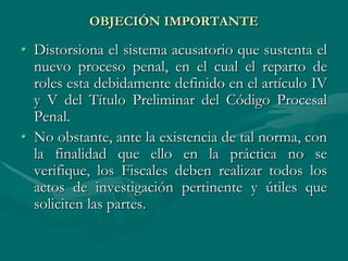 OBJECIÓN IMPORTANTE
• Distorsiona el sistema acusatorio que sustenta el
nuevo proceso penal, en el cual el reparto de
roles esta debidamente definido en el artículo IV
y V del Título Preliminar del Código Procesal
Penal.
• No obstante, ante la existencia de tal norma, con
la finalidad que ello en la práctica no se
verifique, los Fiscales deben realizar todos los
actos de investigación pertinente y útiles que
soliciten las partes.
 