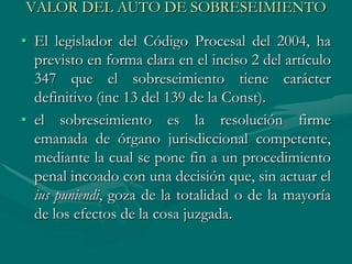 VALOR DEL AUTO DE SOBRESEIMIENTO
• El legislador del Código Procesal del 2004, ha
previsto en forma clara en el inciso 2 del artículo
347 que el sobreseimiento tiene carácter
definitivo (inc 13 del 139 de la Const).
• el sobreseimiento es la resolución firme
emanada de órgano jurisdiccional competente,
mediante la cual se pone fin a un procedimiento
penal incoado con una decisión que, sin actuar el
ius puniendi, goza de la totalidad o de la mayoría
de los efectos de la cosa juzgada.
 