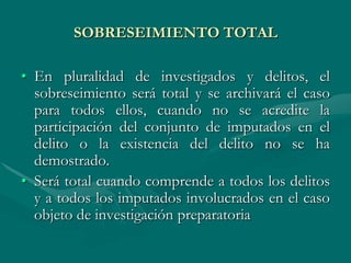 SOBRESEIMIENTO TOTAL
• En pluralidad de investigados y delitos, el
sobreseimiento será total y se archivará el caso
para todos ellos, cuando no se acredite la
participación del conjunto de imputados en el
delito o la existencia del delito no se ha
demostrado.
• Será total cuando comprende a todos los delitos
y a todos los imputados involucrados en el caso
objeto de investigación preparatoria
 
