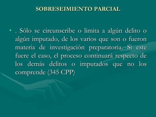 SOBRESEIMIENTO PARCIAL
• . Sólo se circunscribe o limita a algún delito o
algún imputado, de los varios que son o fueron
materia de investigación preparatoria. Si este
fuere el caso, el proceso continuará respecto de
los demás delitos o imputados que no los
comprende (345 CPP)
 