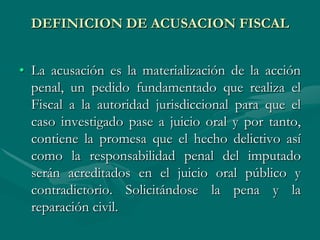 DEFINICION DE ACUSACION FISCAL
• La acusación es la materialización de la acción
penal, un pedido fundamentado que realiza el
Fiscal a la autoridad jurisdiccional para que el
caso investigado pase a juicio oral y por tanto,
contiene la promesa que el hecho delictivo así
como la responsabilidad penal del imputado
serán acreditados en el juicio oral público y
contradictorio. Solicitándose la pena y la
reparación civil.
 
