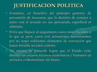 JUSTIFICACION POLITICA
• Garantiza, en beneficio del principio genérico de
presunción de inocencia, que la decisión de someter a
juicio oral al acusado no sea apresurada, superficial ni
arbitraria.
• Evita que lleguen al juzgamiento casos insignificantes o
lo que es peor, casos con acusaciones inconsistentes
por no tener suficientes elementos de convicción que
hacen inviable un juicio exitoso.
• Así mismo, se pretende lograr que el Estado evite
distraer sus escasos recursos económicos y humanos en
procesos evidentemente sin futuro.
 