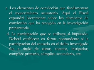 c. Los elementos de convicción que fundamentan
el requerimiento acusatorio. Aquí el Fiscal
expondrá brevemente sobre los elementos de
convicción que ha recogido en la investigación
preparatoria.
d. La participación que se atribuya al imputado.
Deberá establecer en forma contundente si la
participación del acusado en el delito investigado
fue a título de autor, coautor, instigador,
cómplice primario, cómplice secundario, etc.
 