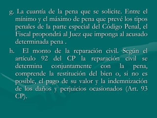 g. La cuantía de la pena que se solicite. Entre el
mínimo y el máximo de pena que prevé los tipos
penales de la parte especial del Código Penal, el
Fiscal propondrá al Juez que imponga al acusado
determinada pena .
h. El monto de la reparación civil. Según el
artículo 92 del CP la reparación civil se
determina conjuntamente con la pena,
comprende la restitución del bien o, si no es
posible, el pago de su valor y la indemnización
de los daños y perjuicios ocasionados (Art. 93
CP).
 