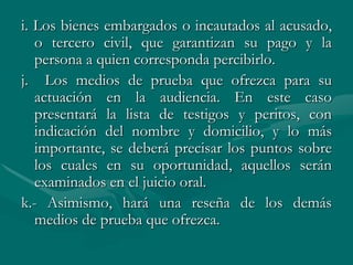 i. Los bienes embargados o incautados al acusado,
o tercero civil, que garantizan su pago y la
persona a quien corresponda percibirlo.
j. Los medios de prueba que ofrezca para su
actuación en la audiencia. En este caso
presentará la lista de testigos y peritos, con
indicación del nombre y domicilio, y lo más
importante, se deberá precisar los puntos sobre
los cuales en su oportunidad, aquellos serán
examinados en el juicio oral.
k.- Asimismo, hará una reseña de los demás
medios de prueba que ofrezca.
 