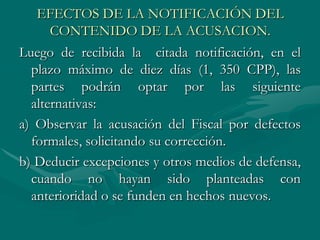 EFECTOS DE LA NOTIFICACIÓN DEL
CONTENIDO DE LA ACUSACION.
Luego de recibida la citada notificación, en el
plazo máximo de diez días (1, 350 CPP), las
partes podrán optar por las siguiente
alternativas:
a) Observar la acusación del Fiscal por defectos
formales, solicitando su corrección.
b) Deducir excepciones y otros medios de defensa,
cuando no hayan sido planteadas con
anterioridad o se funden en hechos nuevos.
 