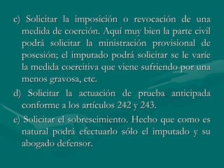c) Solicitar la imposición o revocación de una
medida de coerción. Aquí muy bien la parte civil
podrá solicitar la ministración provisional de
posesión; el imputado podrá solicitar se le varíe
la medida coercitiva que viene sufriendo por una
menos gravosa, etc.
d) Solicitar la actuación de prueba anticipada
conforme a los artículos 242 y 243.
e) Solicitar el sobreseimiento. Hecho que como es
natural podrá efectuarlo sólo el imputado y su
abogado defensor.
 