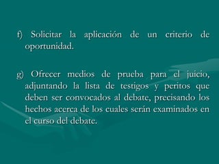 f) Solicitar la aplicación de un criterio de
oportunidad.
g) Ofrecer medios de prueba para el juicio,
adjuntando la lista de testigos y peritos que
deben ser convocados al debate, precisando los
hechos acerca de los cuales serán examinados en
el curso del debate.
 