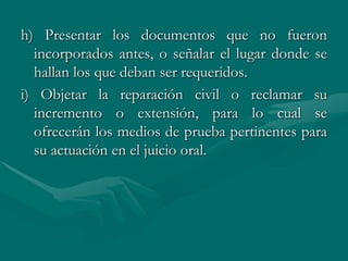 h) Presentar los documentos que no fueron
incorporados antes, o señalar el lugar donde se
hallan los que deban ser requeridos.
i) Objetar la reparación civil o reclamar su
incremento o extensión, para lo cual se
ofrecerán los medios de prueba pertinentes para
su actuación en el juicio oral.
 