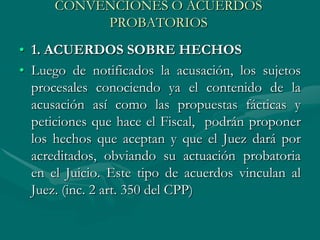 CONVENCIONES O ACUERDOS
PROBATORIOS
• 1. ACUERDOS SOBRE HECHOS
• Luego de notificados la acusación, los sujetos
procesales conociendo ya el contenido de la
acusación así como las propuestas fácticas y
peticiones que hace el Fiscal, podrán proponer
los hechos que aceptan y que el Juez dará por
acreditados, obviando su actuación probatoria
en el Juicio. Este tipo de acuerdos vinculan al
Juez. (inc. 2 art. 350 del CPP)
 
