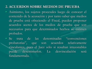2. ACUERDOS SOBRE MEDIOS DE PRUEBA
• Asimismo, los sujetos procesales luego de conocer el
contenido de la acusación y por tanto saber que medios
de prueba está ofreciendo el Fiscal, pueden proponer
acuerdos acerca de los medios de prueba que son
necesarios para que determinados hechos se estimen
probados.
• Se trata de las denominadas “convenciones
probatorias”, que son acuerdos relativamente
vinculantes, pues el Juez sólo si resultan irrazonables
puede desestimarlos. La desvinculación será
fundamentada.
 