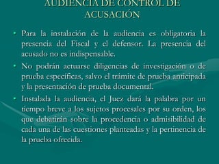 AUDIENCIA DE CONTROL DE
ACUSACIÓN
• Para la instalación de la audiencia es obligatoria la
presencia del Fiscal y el defensor. La presencia del
acusado no es indispensable.
• No podrán actuarse diligencias de investigación o de
prueba específicas, salvo el trámite de prueba anticipada
y la presentación de prueba documental.
• Instalada la audiencia, el Juez dará la palabra por un
tiempo breve a los sujetos procesales por su orden, los
que debatirán sobre la procedencia o admisibilidad de
cada una de las cuestiones planteadas y la pertinencia de
la prueba ofrecida.
 