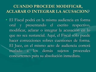CUANDO PROCEDE MODIFICAR,
ACLARAR O INTEGRAR LA ACUSACION?
• El Fiscal podrá en la misma audiencia en forma
oral y presentando el escrito respectivo,
modificar, aclarar o integrar la acusación en lo
que no sea sustancial. Aquí, el Fiscal sólo puede
hacer correcciones sobres cuestiones de forma.
El Juez, en el mismo acto de audiencia correrá
traslado a los demás sujetos procesales
concurrentes para su absolución inmediata.
 