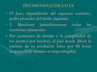 DECISIONES JUDICIALES
• El Juez, dependiendo del supuesto concreto,
podrá proceder del modo siguiente:
• 1. Resolverá inmediatamente todas las
cuestiones planteadas.
• Por cuestiones de tiempo o la complejidad de
los asuntos por resolver, el Juez puede diferir la
emisión de su resolución hasta por 48 horas
después. Este término es improrrogable.
 