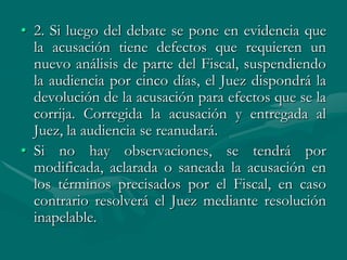 • 2. Si luego del debate se pone en evidencia que
la acusación tiene defectos que requieren un
nuevo análisis de parte del Fiscal, suspendiendo
la audiencia por cinco días, el Juez dispondrá la
devolución de la acusación para efectos que se la
corrija. Corregida la acusación y entregada al
Juez, la audiencia se reanudará.
• Si no hay observaciones, se tendrá por
modificada, aclarada o saneada la acusación en
los términos precisados por el Fiscal, en caso
contrario resolverá el Juez mediante resolución
inapelable.
 