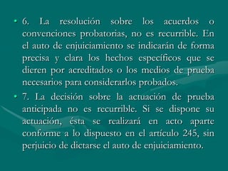 • 6. La resolución sobre los acuerdos o
convenciones probatorias, no es recurrible. En
el auto de enjuiciamiento se indicarán de forma
precisa y clara los hechos específicos que se
dieren por acreditados o los medios de prueba
necesarios para considerarlos probados.
• 7. La decisión sobre la actuación de prueba
anticipada no es recurrible. Si se dispone su
actuación, ésta se realizará en acto aparte
conforme a lo dispuesto en el artículo 245, sin
perjuicio de dictarse el auto de enjuiciamiento.
 