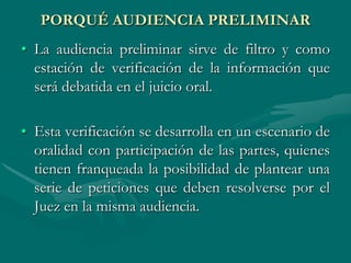 PORQUÉ AUDIENCIA PRELIMINAR
• La audiencia preliminar sirve de filtro y como
estación de verificación de la información que
será debatida en el juicio oral.
• Esta verificación se desarrolla en un escenario de
oralidad con participación de las partes, quienes
tienen franqueada la posibilidad de plantear una
serie de peticiones que deben resolverse por el
Juez en la misma audiencia.
 