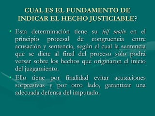 CUAL ES EL FUNDAMENTO DE
INDICAR EL HECHO JUSTICIABLE?
• Esta determinación tiene su leif motiv en el
principio procesal de congruencia entre
acusación y sentencia, según el cual la sentencia
que se dicte al final del proceso sólo podrá
versar sobre los hechos que originaron el inicio
del juzgamiento.
• Ello tiene por finalidad evitar acusaciones
sorpresivas y por otro lado, garantizar una
adecuada defensa del imputado.
 