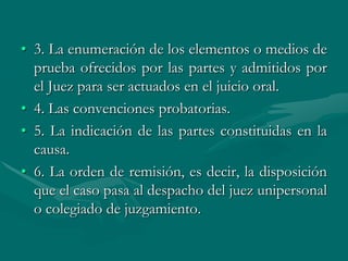 • 3. La enumeración de los elementos o medios de
prueba ofrecidos por las partes y admitidos por
el Juez para ser actuados en el juicio oral.
• 4. Las convenciones probatorias.
• 5. La indicación de las partes constituidas en la
causa.
• 6. La orden de remisión, es decir, la disposición
que el caso pasa al despacho del juez unipersonal
o colegiado de juzgamiento.
 